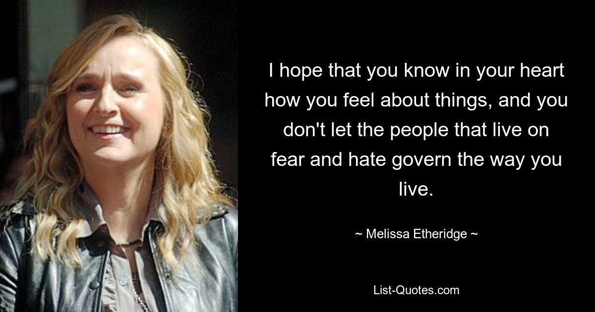 I hope that you know in your heart how you feel about things, and you don't let the people that live on fear and hate govern the way you live. — © Melissa Etheridge