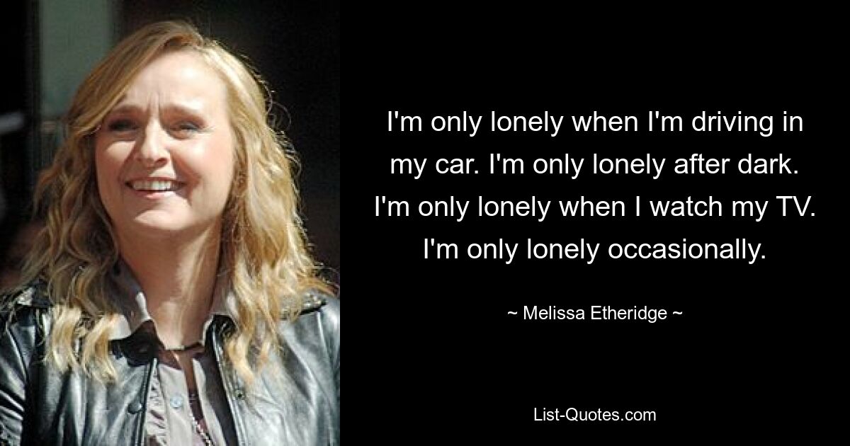 I'm only lonely when I'm driving in my car. I'm only lonely after dark. I'm only lonely when I watch my TV. I'm only lonely occasionally. — © Melissa Etheridge