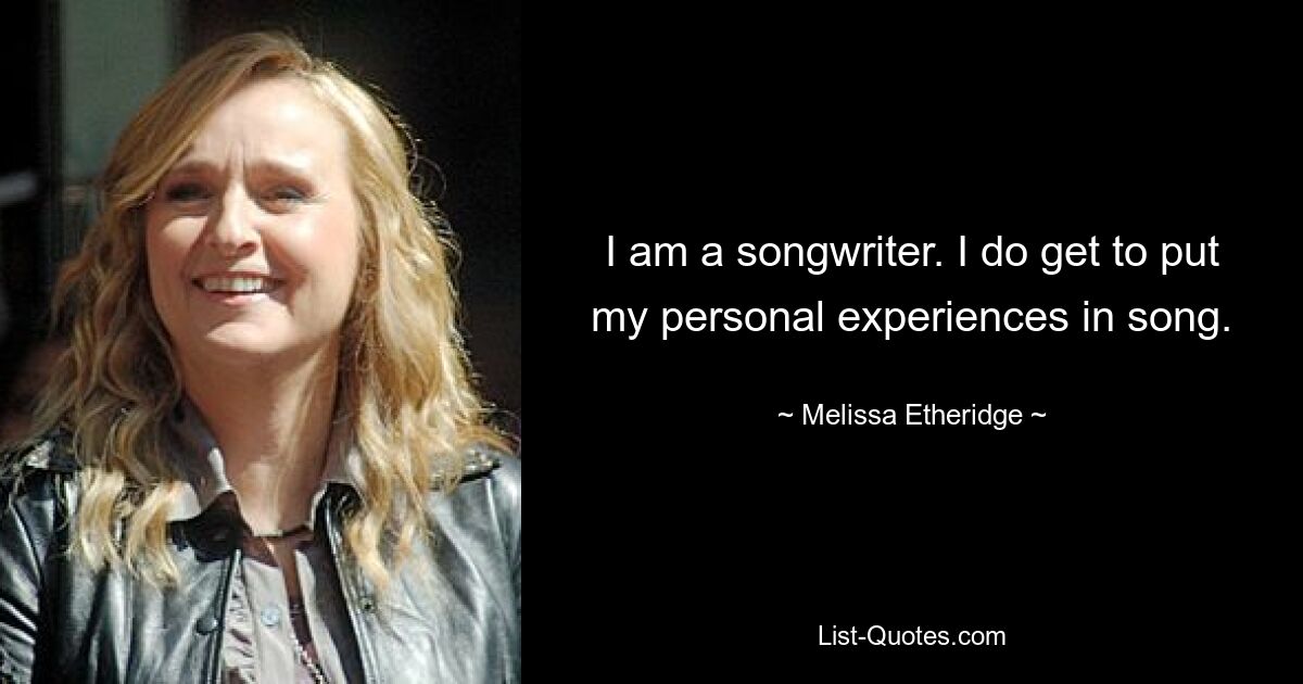 I am a songwriter. I do get to put my personal experiences in song. — © Melissa Etheridge