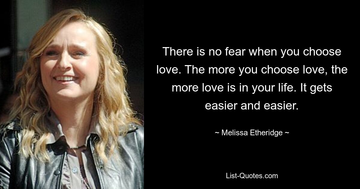 There is no fear when you choose love. The more you choose love, the more love is in your life. It gets easier and easier. — © Melissa Etheridge