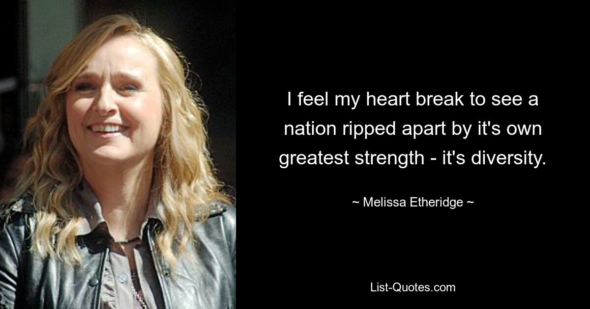 I feel my heart break to see a nation ripped apart by it's own greatest strength - it's diversity. — © Melissa Etheridge