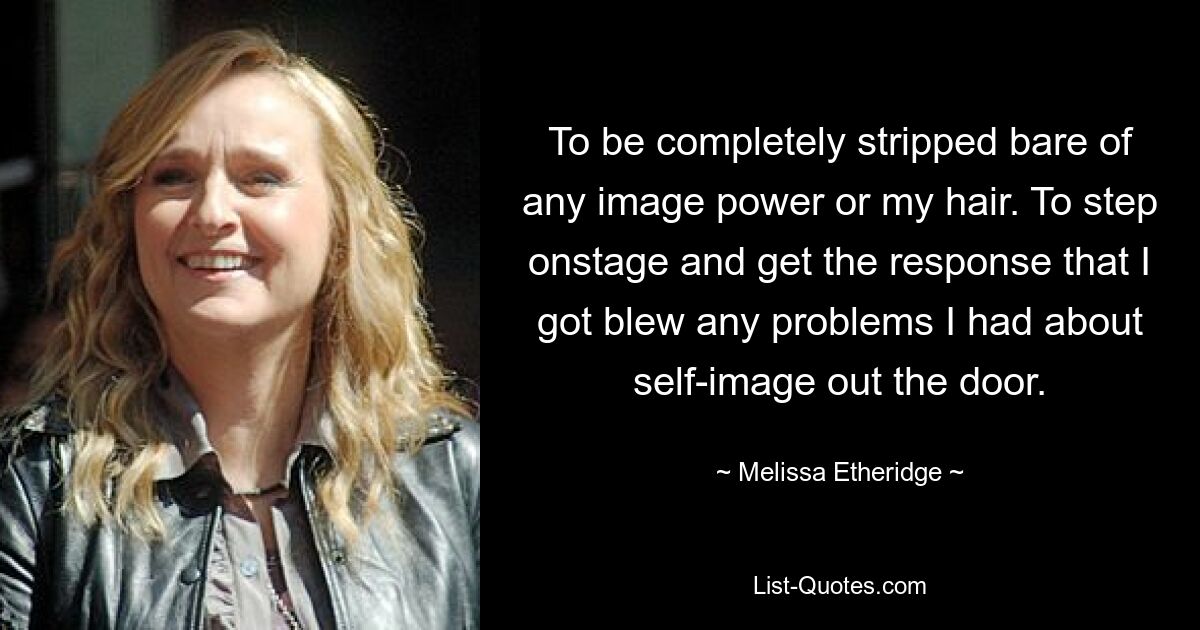 To be completely stripped bare of any image power or my hair. To step onstage and get the response that I got blew any problems I had about self-image out the door. — © Melissa Etheridge