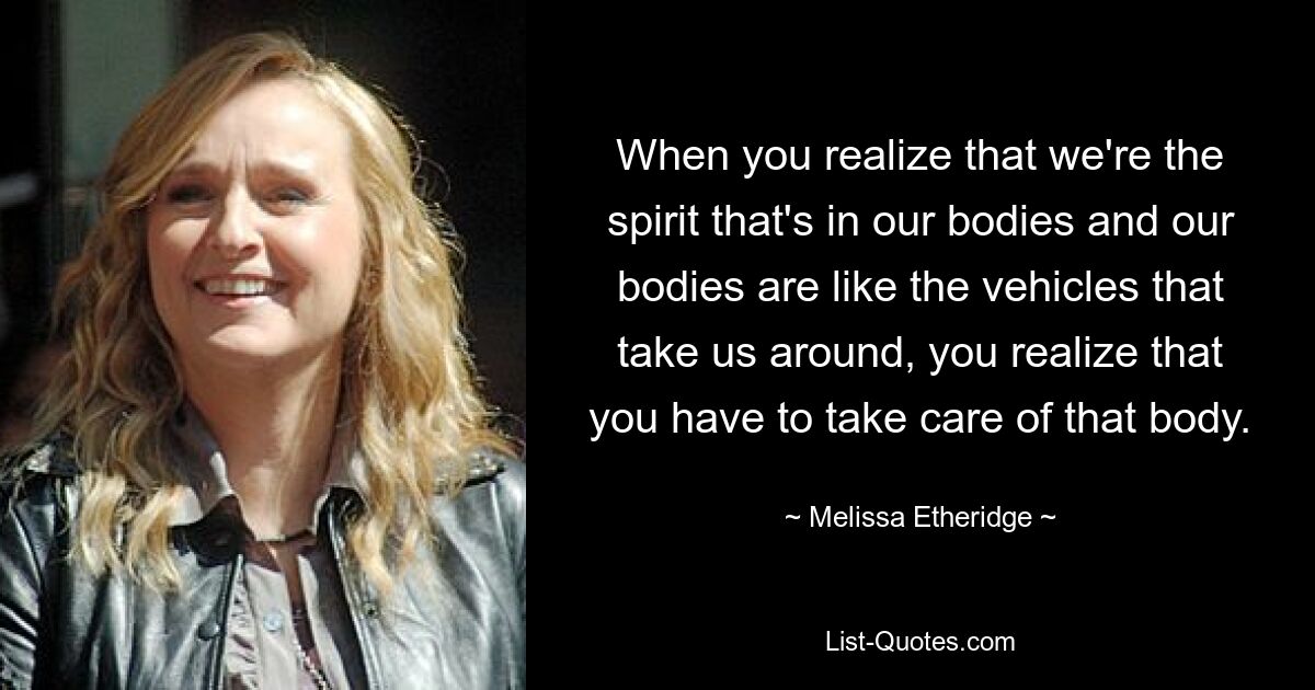 When you realize that we're the spirit that's in our bodies and our bodies are like the vehicles that take us around, you realize that you have to take care of that body. — © Melissa Etheridge