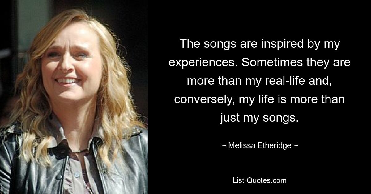 The songs are inspired by my experiences. Sometimes they are more than my real-life and, conversely, my life is more than just my songs. — © Melissa Etheridge