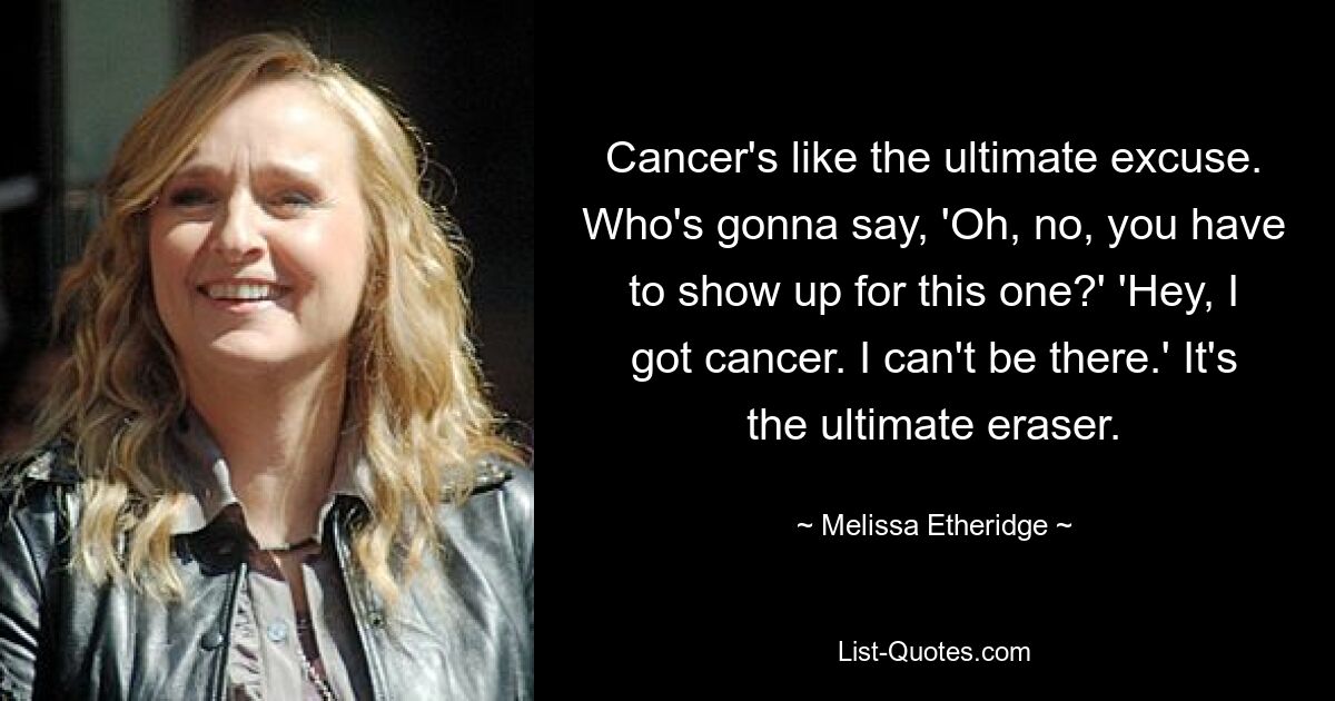 Cancer's like the ultimate excuse. Who's gonna say, 'Oh, no, you have to show up for this one?' 'Hey, I got cancer. I can't be there.' It's the ultimate eraser. — © Melissa Etheridge