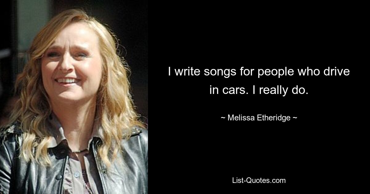 I write songs for people who drive in cars. I really do. — © Melissa Etheridge