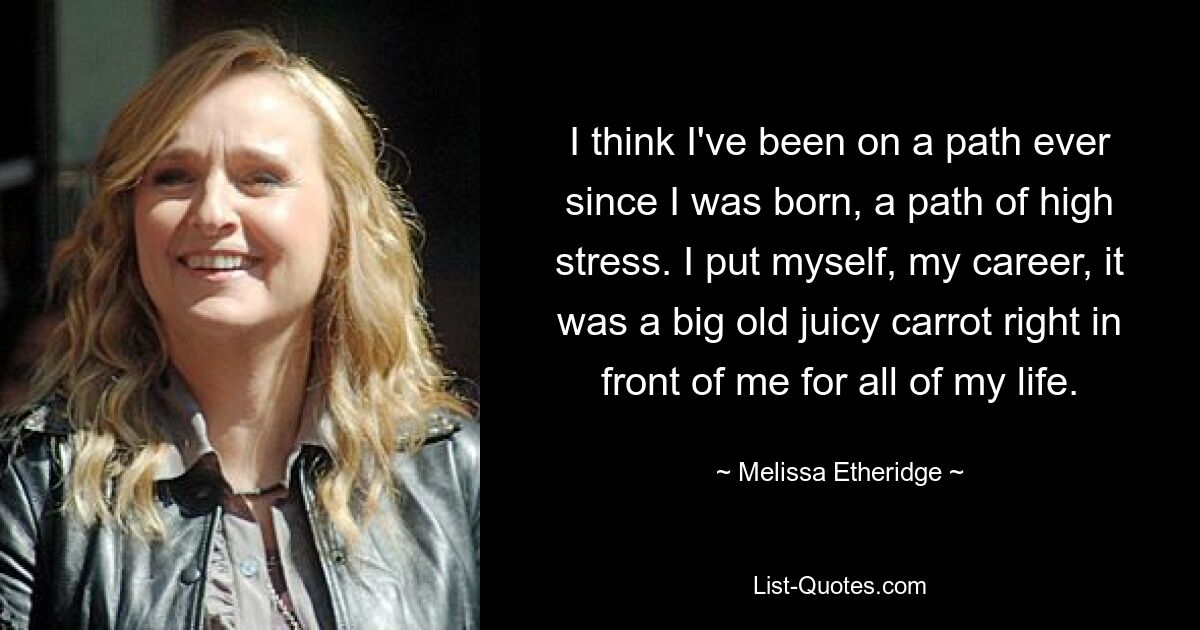 I think I've been on a path ever since I was born, a path of high stress. I put myself, my career, it was a big old juicy carrot right in front of me for all of my life. — © Melissa Etheridge