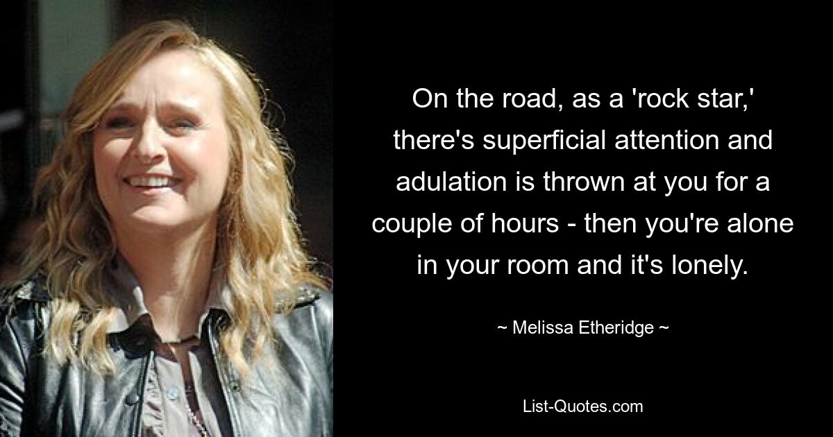 On the road, as a 'rock star,' there's superficial attention and adulation is thrown at you for a couple of hours - then you're alone in your room and it's lonely. — © Melissa Etheridge