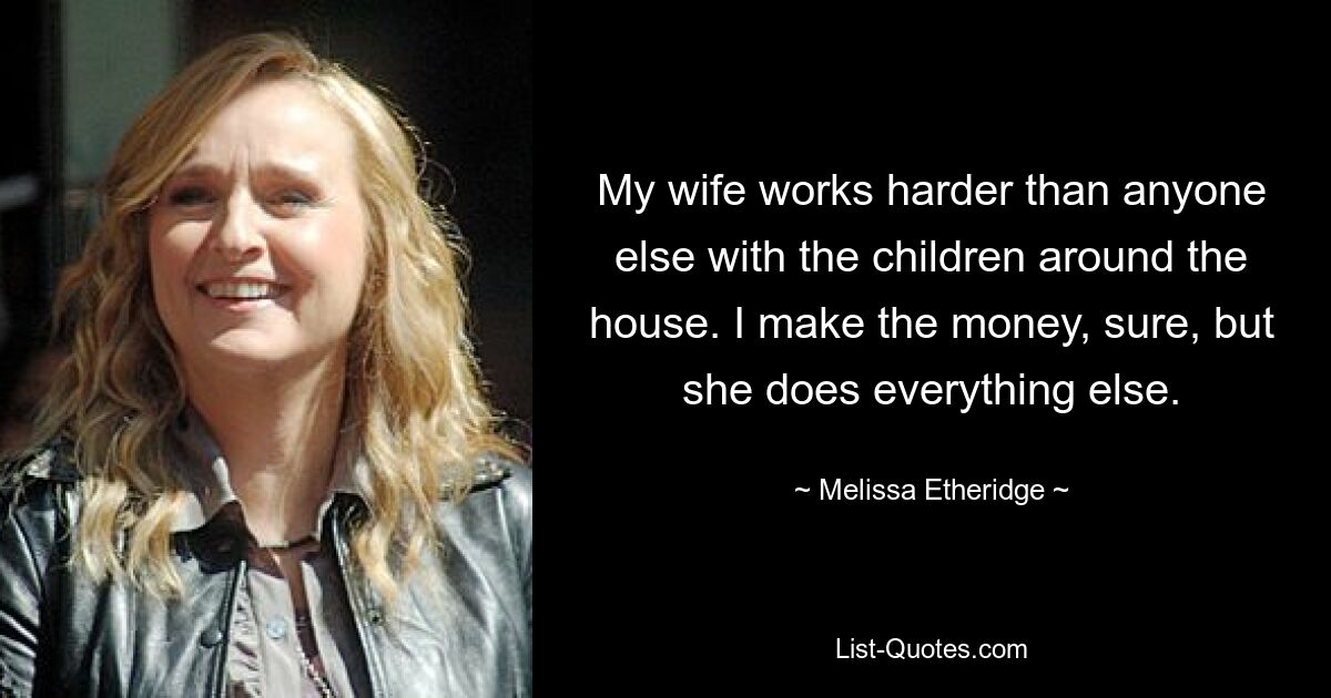 My wife works harder than anyone else with the children around the house. I make the money, sure, but she does everything else. — © Melissa Etheridge