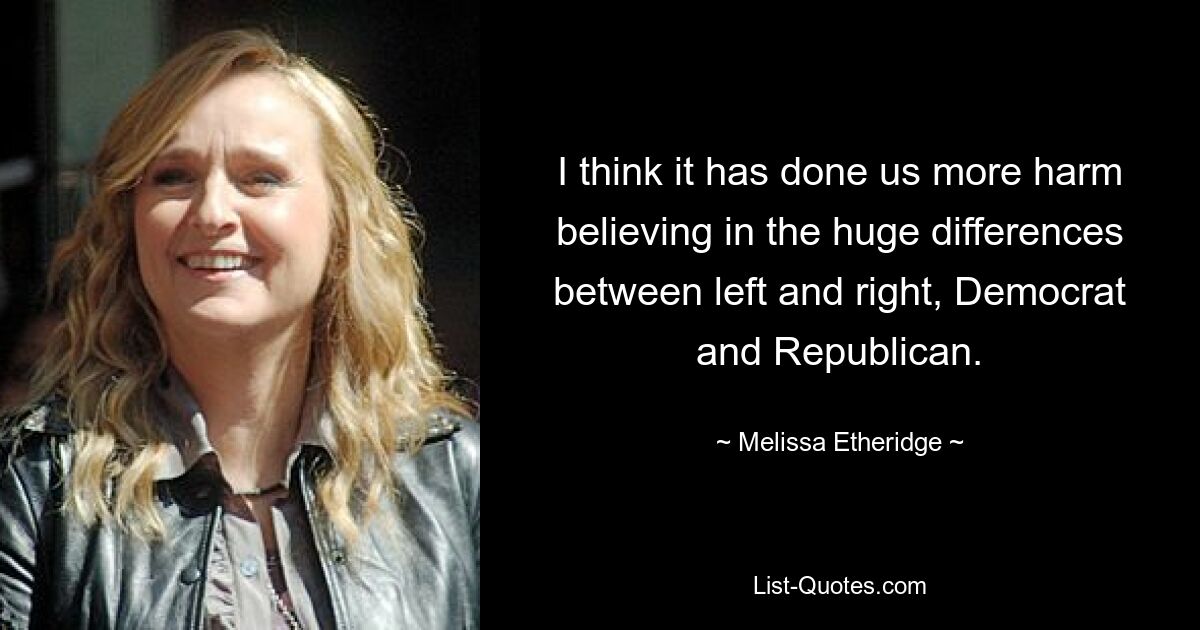 I think it has done us more harm believing in the huge differences between left and right, Democrat and Republican. — © Melissa Etheridge