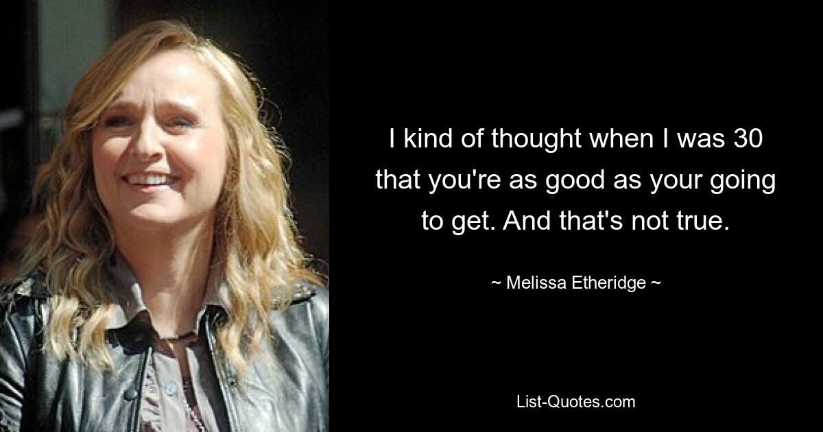 I kind of thought when I was 30 that you're as good as your going to get. And that's not true. — © Melissa Etheridge