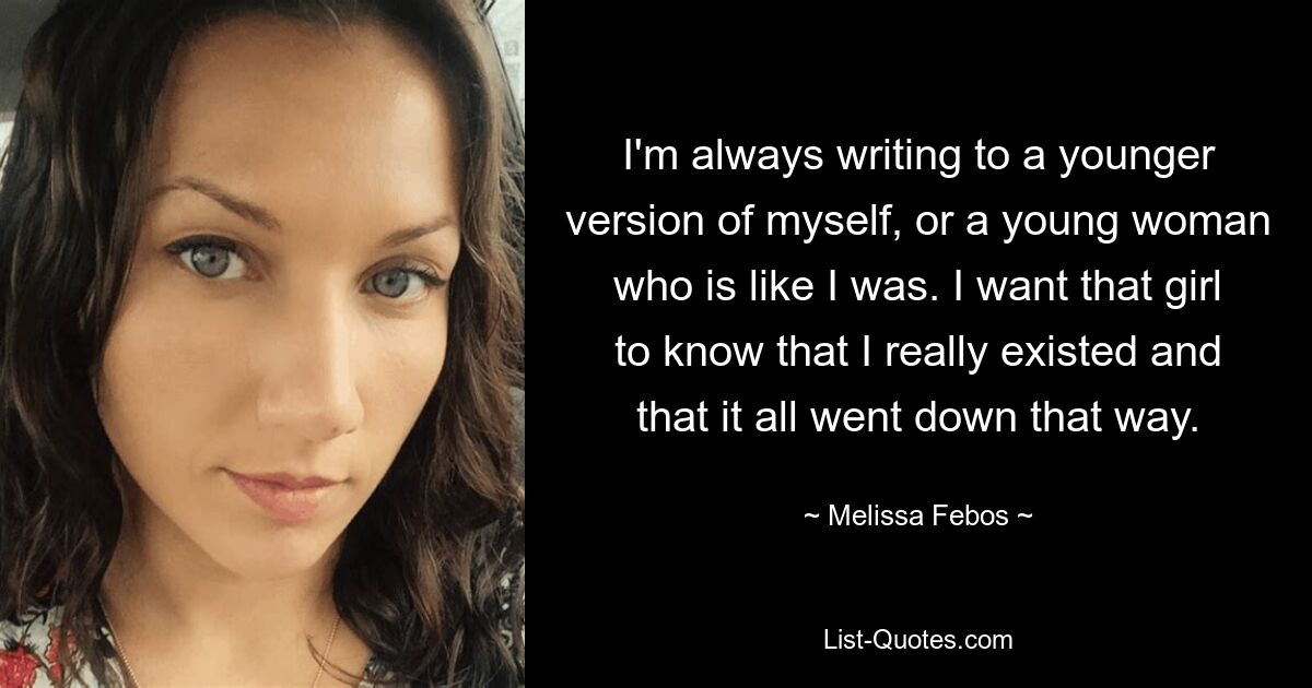 I'm always writing to a younger version of myself, or a young woman who is like I was. I want that girl to know that I really existed and that it all went down that way. — © Melissa Febos