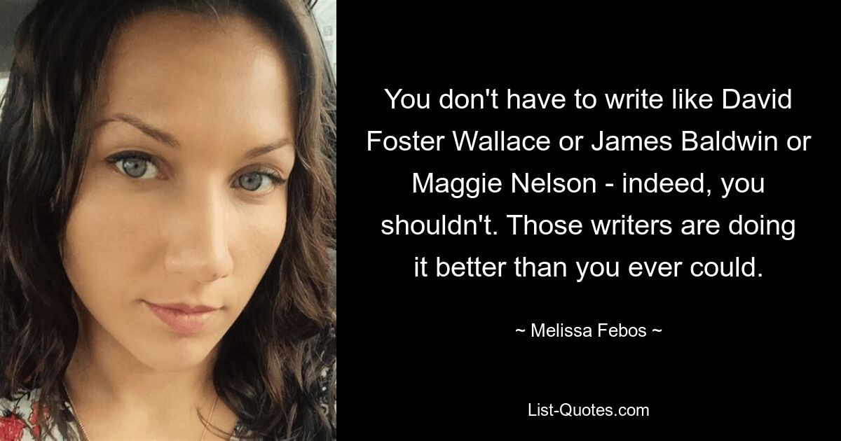 You don't have to write like David Foster Wallace or James Baldwin or Maggie Nelson - indeed, you shouldn't. Those writers are doing it better than you ever could. — © Melissa Febos