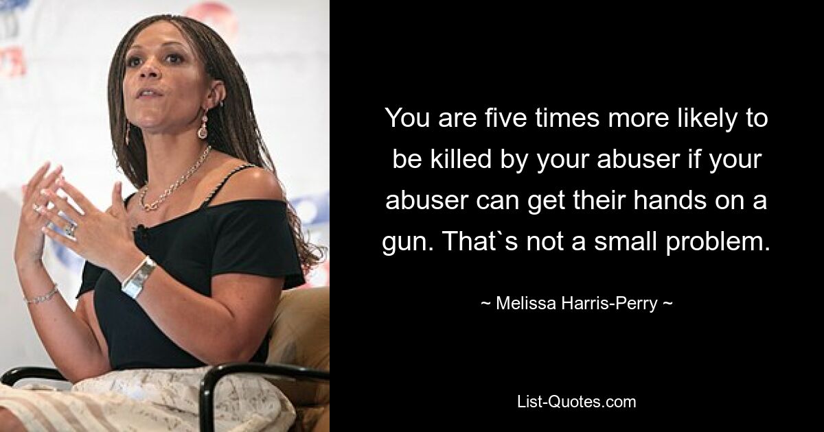 You are five times more likely to be killed by your abuser if your abuser can get their hands on a gun. That`s not a small problem. — © Melissa Harris-Perry