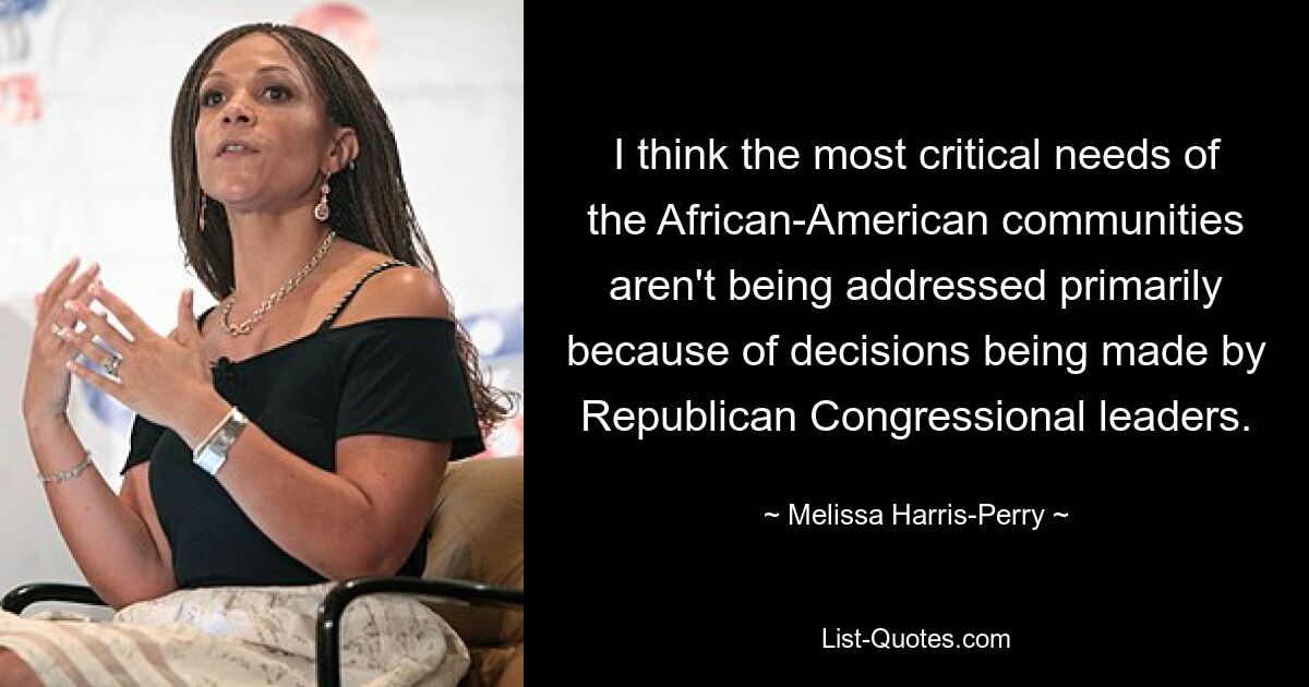 I think the most critical needs of the African-American communities aren't being addressed primarily because of decisions being made by Republican Congressional leaders. — © Melissa Harris-Perry