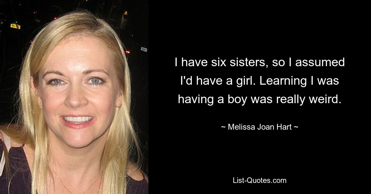 I have six sisters, so I assumed I'd have a girl. Learning I was having a boy was really weird. — © Melissa Joan Hart