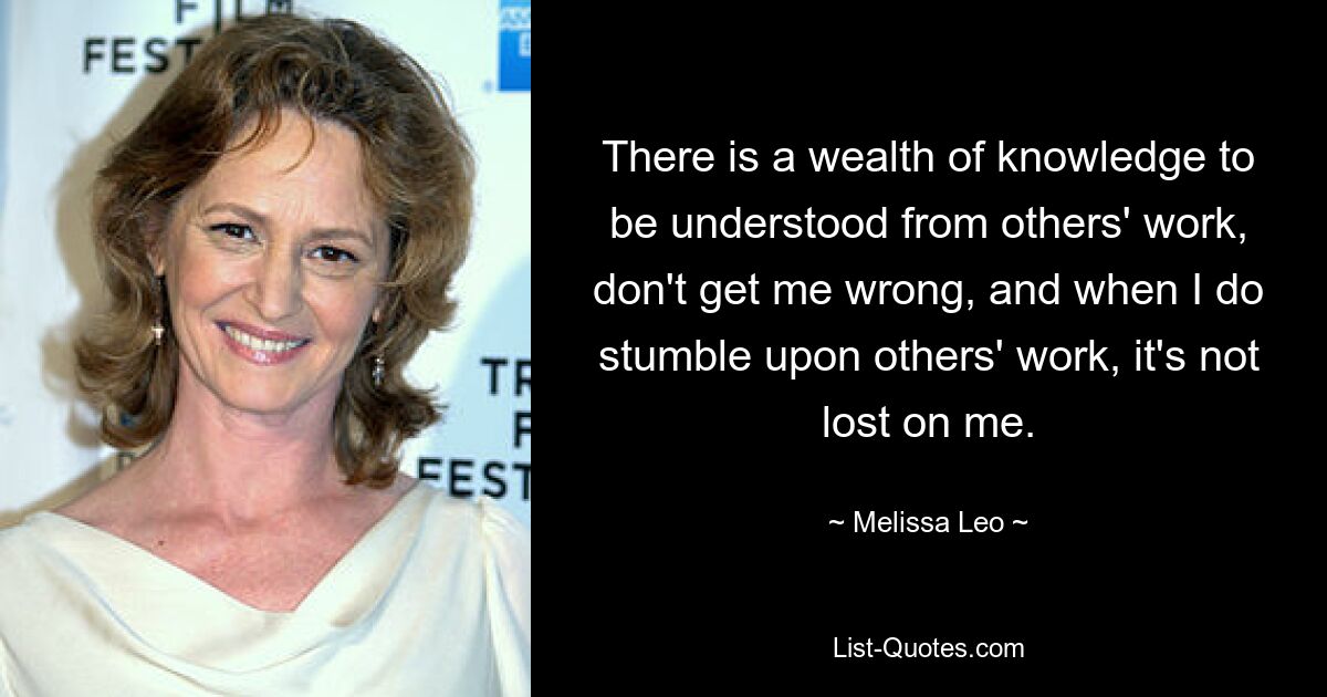 There is a wealth of knowledge to be understood from others' work, don't get me wrong, and when I do stumble upon others' work, it's not lost on me. — © Melissa Leo