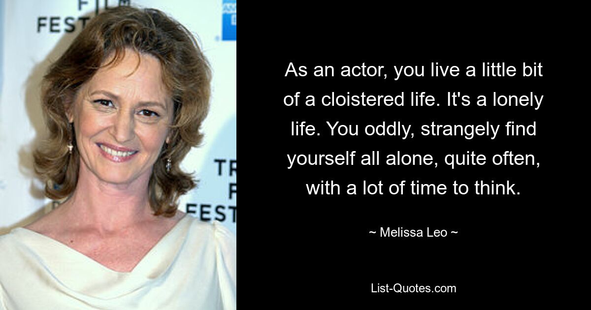 As an actor, you live a little bit of a cloistered life. It's a lonely life. You oddly, strangely find yourself all alone, quite often, with a lot of time to think. — © Melissa Leo