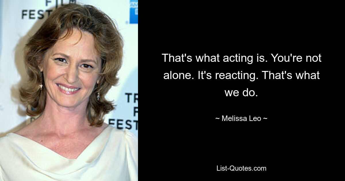 That's what acting is. You're not alone. It's reacting. That's what we do. — © Melissa Leo