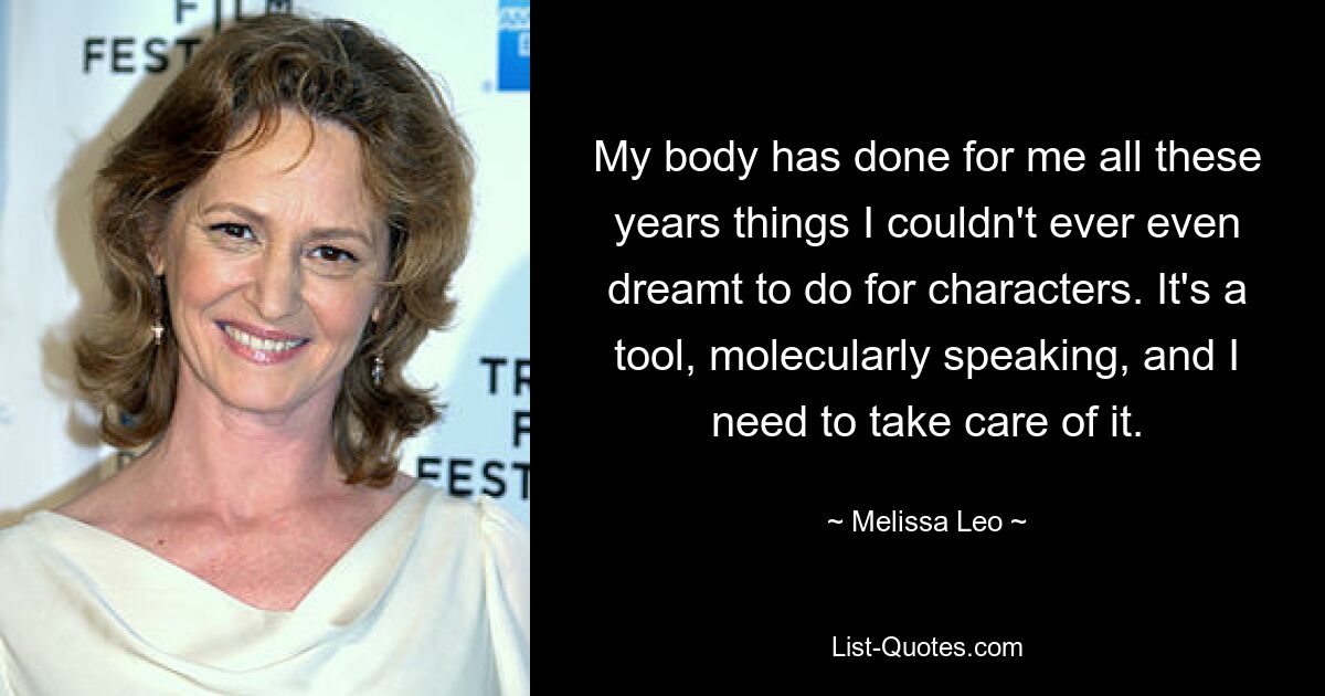 My body has done for me all these years things I couldn't ever even dreamt to do for characters. It's a tool, molecularly speaking, and I need to take care of it. — © Melissa Leo