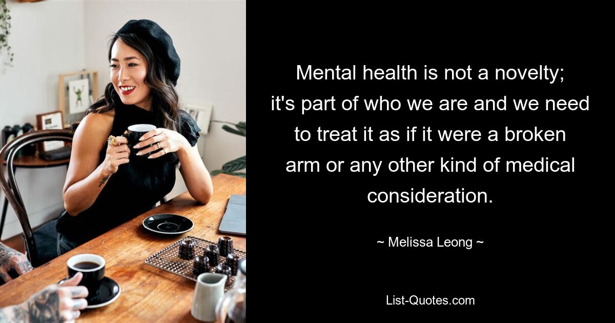 Mental health is not a novelty; it's part of who we are and we need to treat it as if it were a broken arm or any other kind of medical consideration. — © Melissa Leong