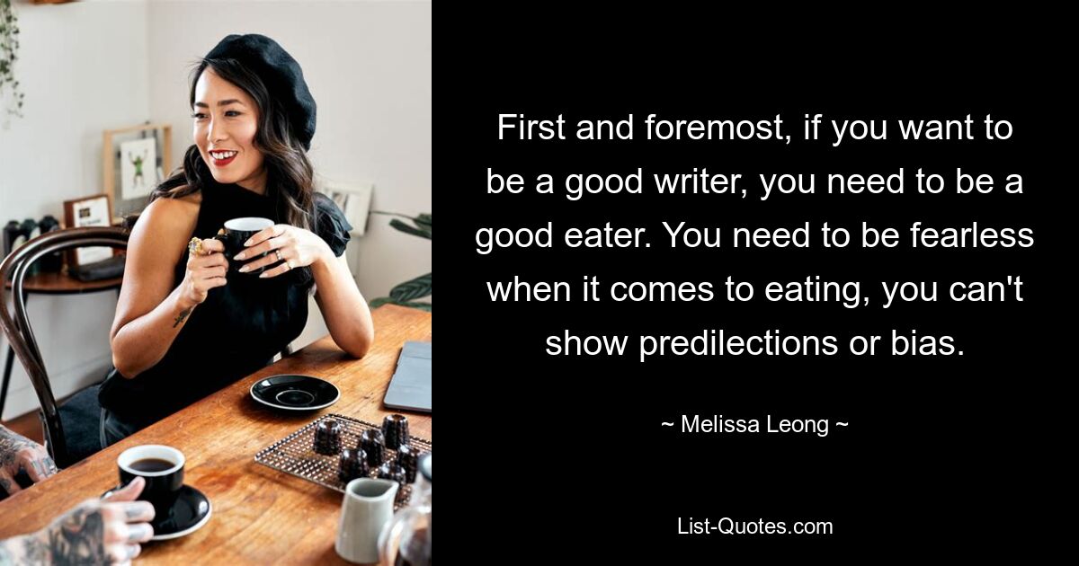 First and foremost, if you want to be a good writer, you need to be a good eater. You need to be fearless when it comes to eating, you can't show predilections or bias. — © Melissa Leong