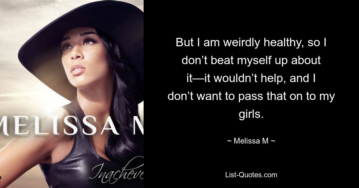 But I am weirdly healthy, so I don’t beat myself up about it—it wouldn’t help, and I don’t want to pass that on to my girls. — © Melissa M