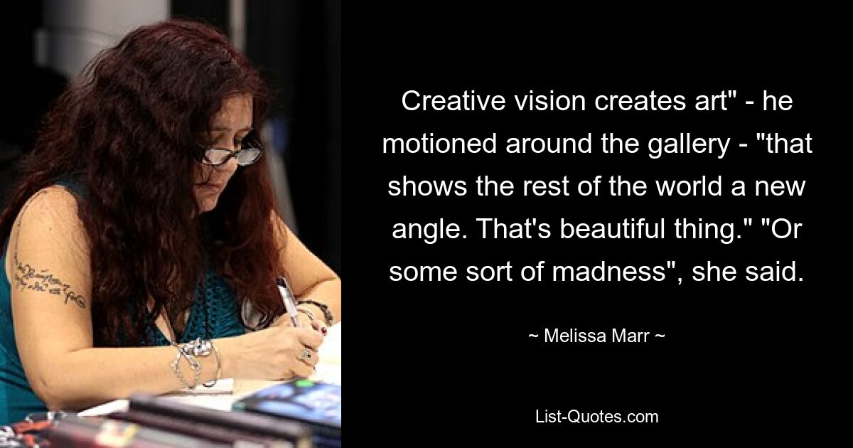 Creative vision creates art" - he motioned around the gallery - "that shows the rest of the world a new angle. That's beautiful thing." "Or some sort of madness", she said. — © Melissa Marr