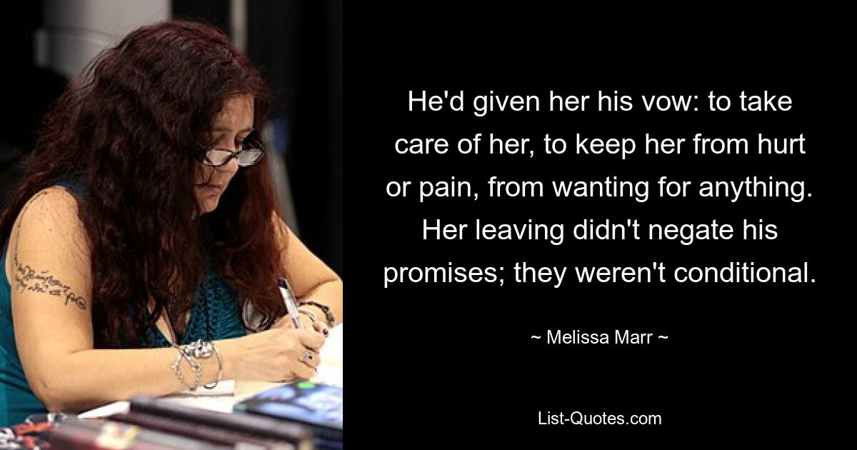 He'd given her his vow: to take care of her, to keep her from hurt or pain, from wanting for anything. Her leaving didn't negate his promises; they weren't conditional. — © Melissa Marr