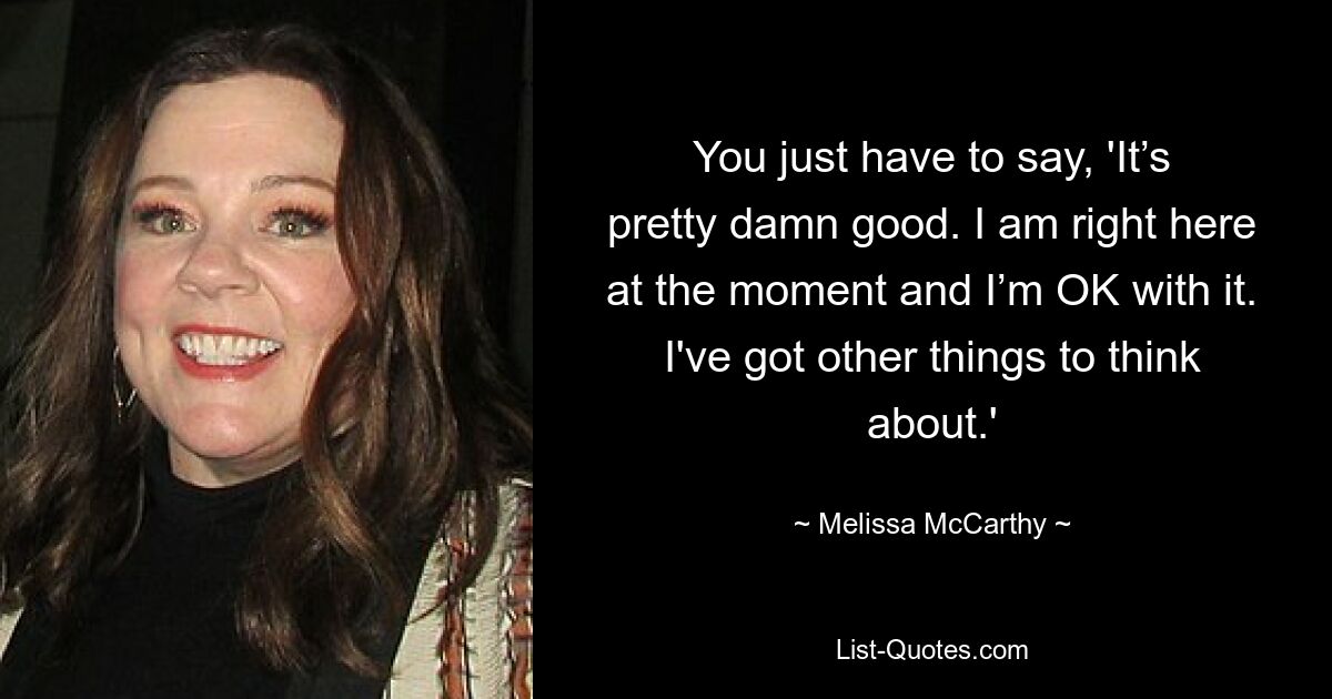 You just have to say, 'It’s pretty damn good. I am right here at the moment and I’m OK with it. I've got other things to think about.' — © Melissa McCarthy