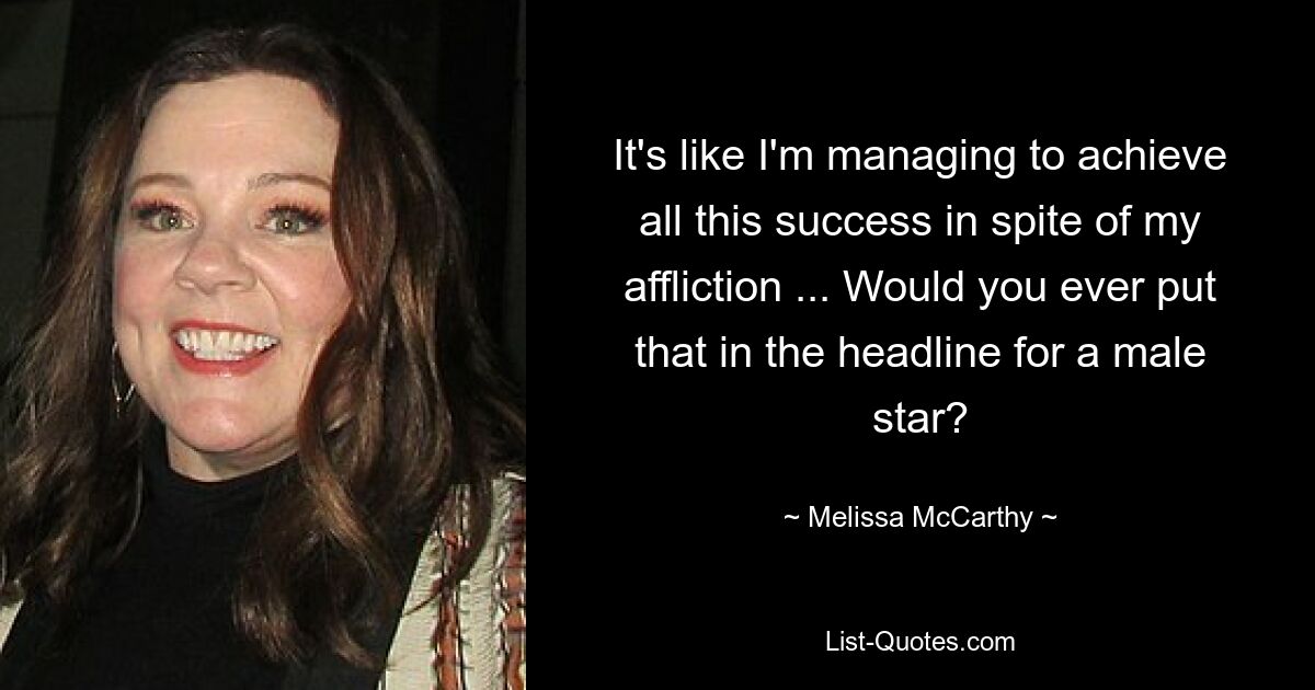 It's like I'm managing to achieve all this success in spite of my affliction ... Would you ever put that in the headline for a male star? — © Melissa McCarthy