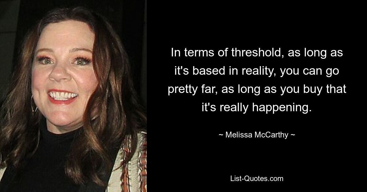 In terms of threshold, as long as it's based in reality, you can go pretty far, as long as you buy that it's really happening. — © Melissa McCarthy