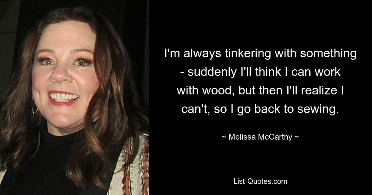 I'm always tinkering with something - suddenly I'll think I can work with wood, but then I'll realize I can't, so I go back to sewing. — © Melissa McCarthy