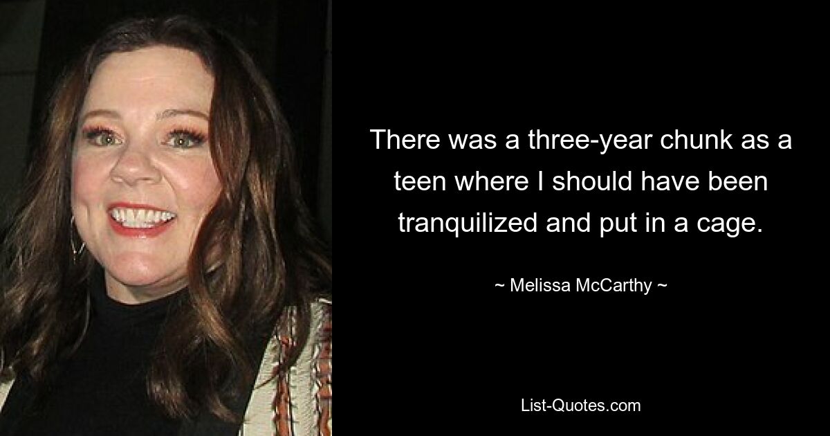 There was a three-year chunk as a teen where I should have been tranquilized and put in a cage. — © Melissa McCarthy