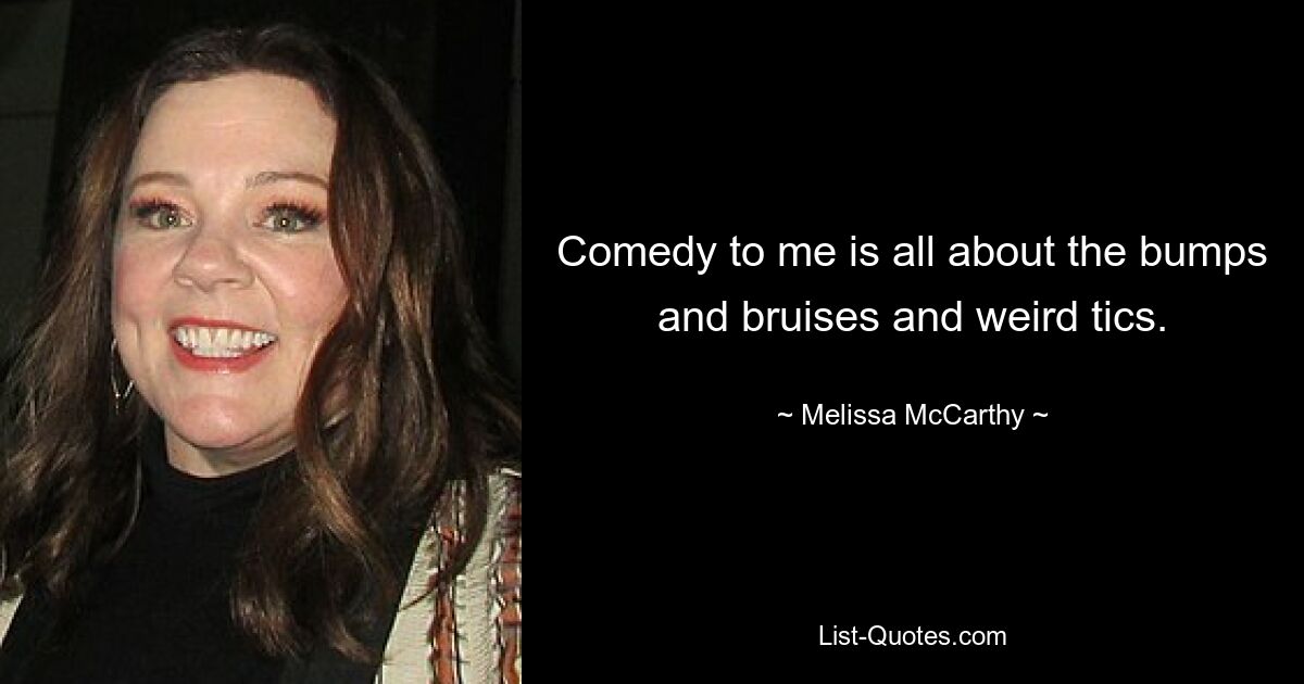 Comedy to me is all about the bumps and bruises and weird tics. — © Melissa McCarthy