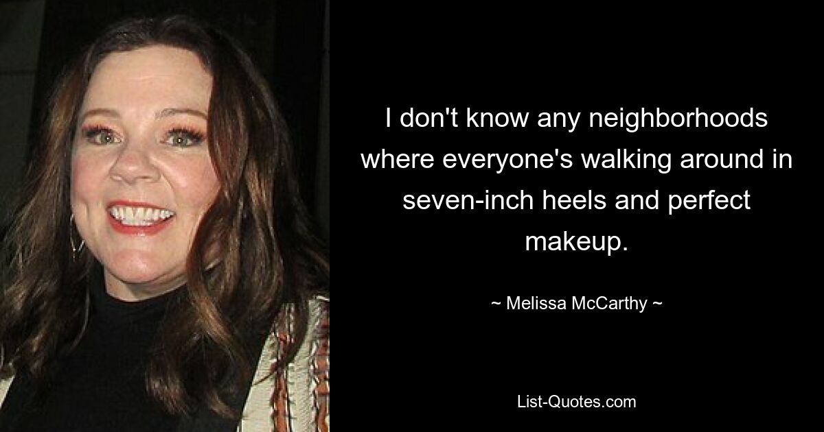 I don't know any neighborhoods where everyone's walking around in seven-inch heels and perfect makeup. — © Melissa McCarthy