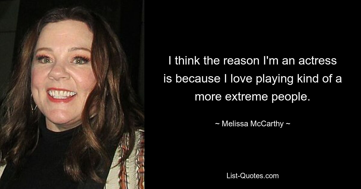 I think the reason I'm an actress is because I love playing kind of a more extreme people. — © Melissa McCarthy