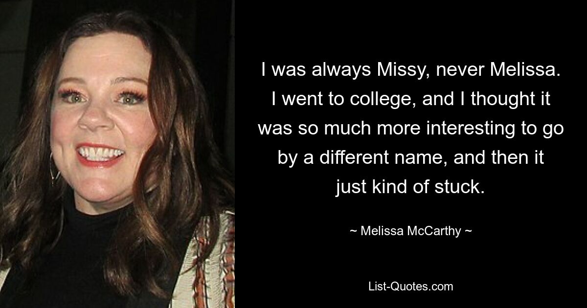 I was always Missy, never Melissa. I went to college, and I thought it was so much more interesting to go by a different name, and then it just kind of stuck. — © Melissa McCarthy