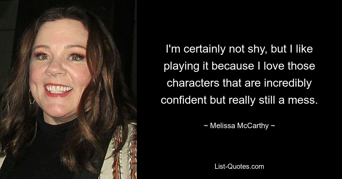 I'm certainly not shy, but I like playing it because I love those characters that are incredibly confident but really still a mess. — © Melissa McCarthy