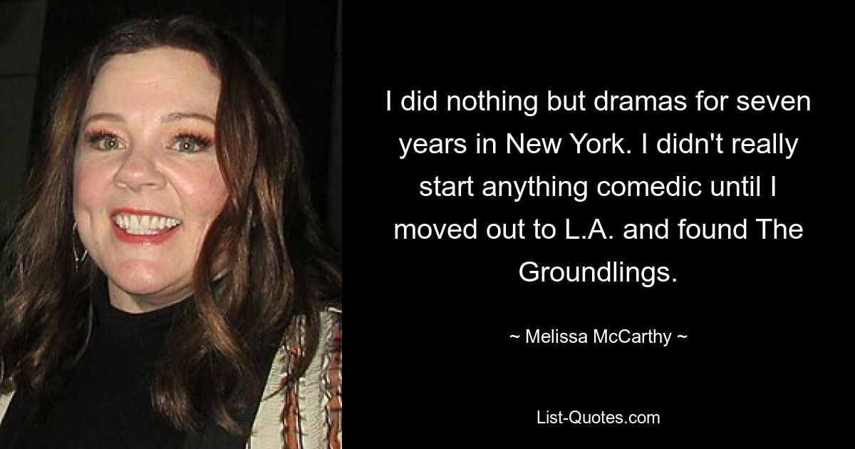 I did nothing but dramas for seven years in New York. I didn't really start anything comedic until I moved out to L.A. and found The Groundlings. — © Melissa McCarthy