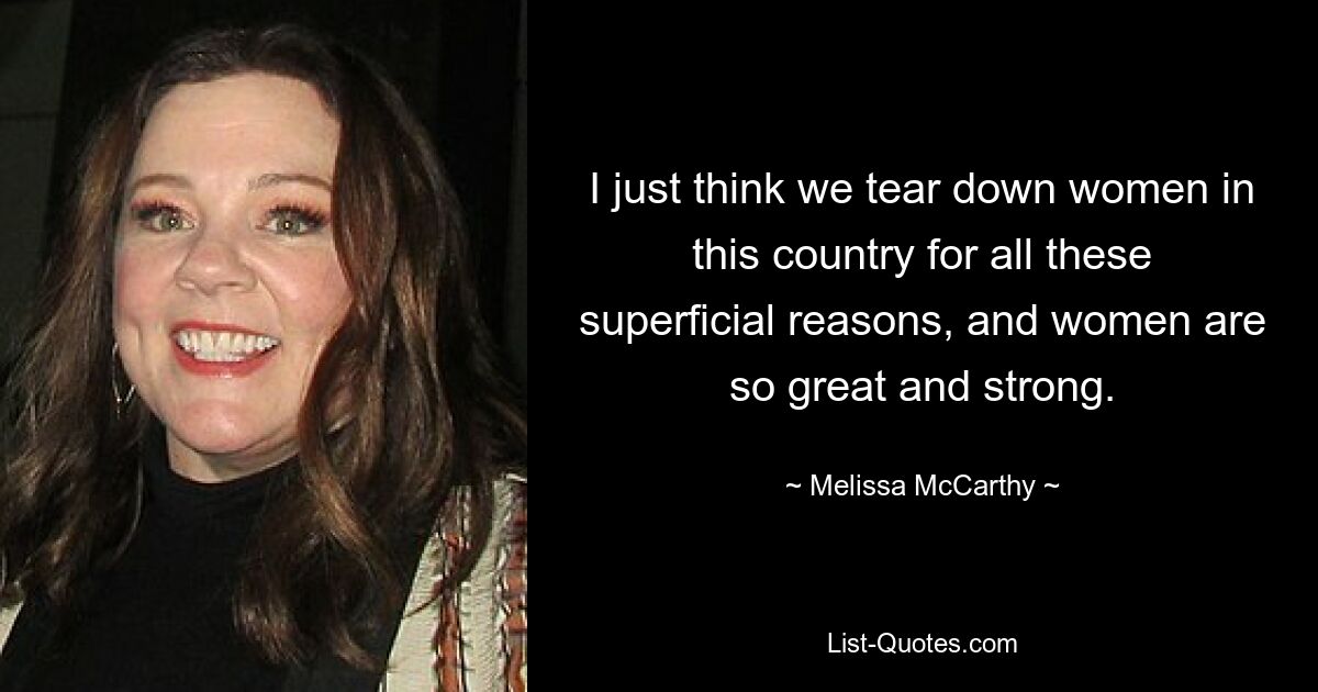 I just think we tear down women in this country for all these superficial reasons, and women are so great and strong. — © Melissa McCarthy