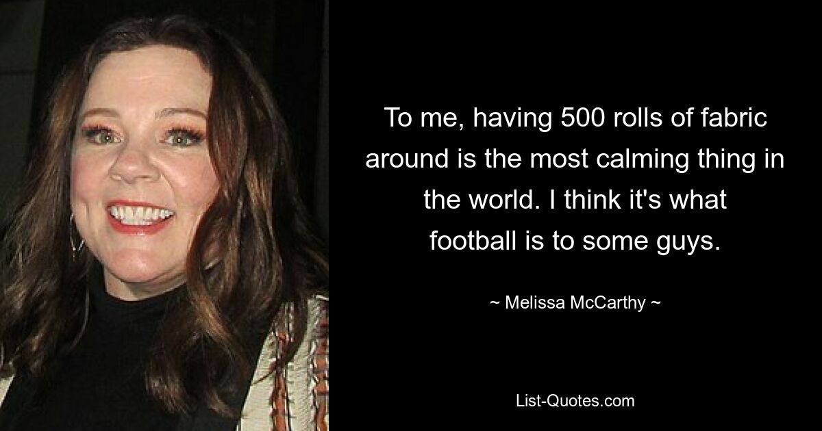 To me, having 500 rolls of fabric around is the most calming thing in the world. I think it's what football is to some guys. — © Melissa McCarthy