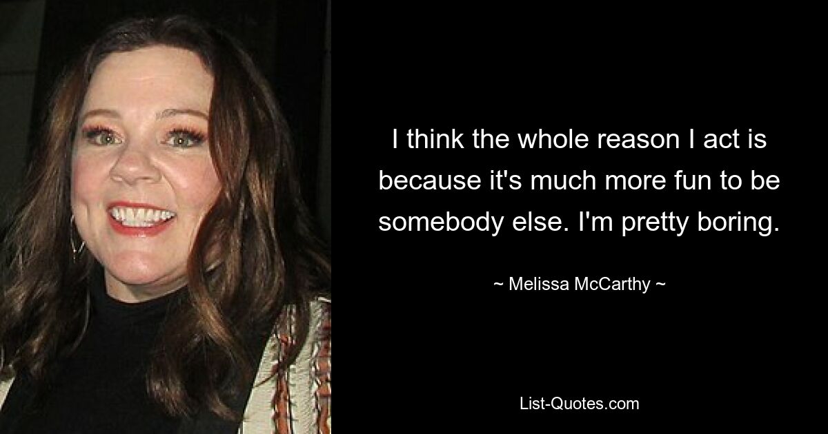 I think the whole reason I act is because it's much more fun to be somebody else. I'm pretty boring. — © Melissa McCarthy