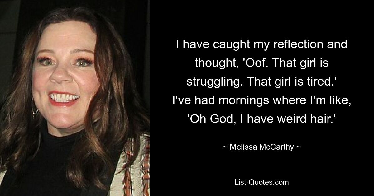 I have caught my reflection and thought, 'Oof. That girl is struggling. That girl is tired.' I've had mornings where I'm like, 'Oh God, I have weird hair.' — © Melissa McCarthy