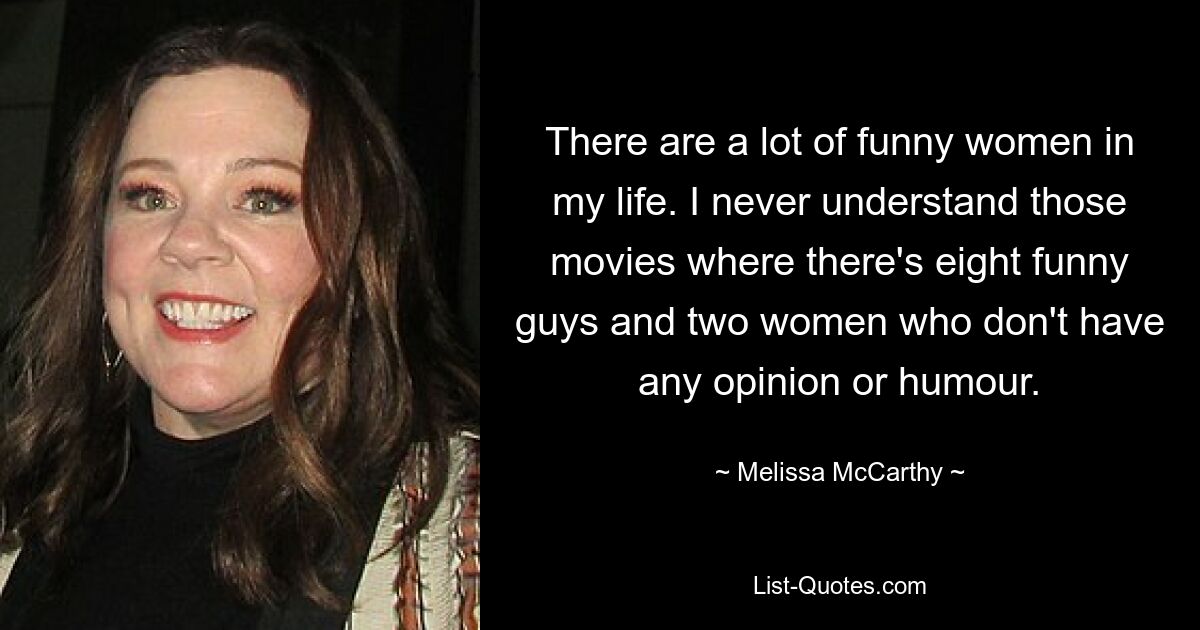 There are a lot of funny women in my life. I never understand those movies where there's eight funny guys and two women who don't have any opinion or humour. — © Melissa McCarthy