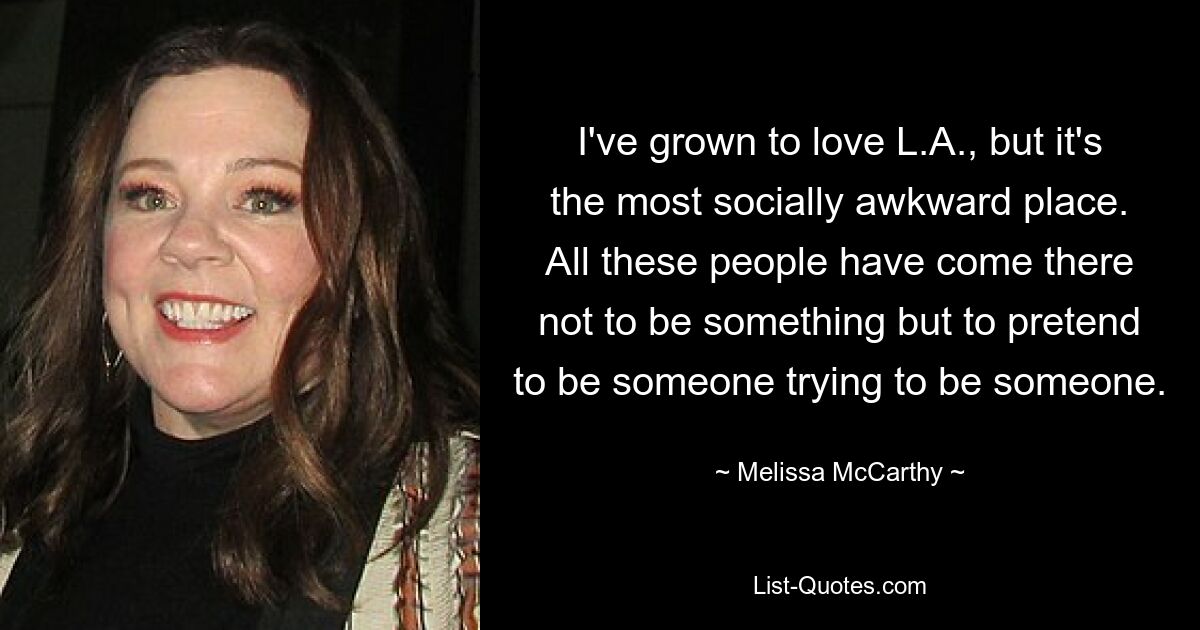 I've grown to love L.A., but it's the most socially awkward place. All these people have come there not to be something but to pretend to be someone trying to be someone. — © Melissa McCarthy