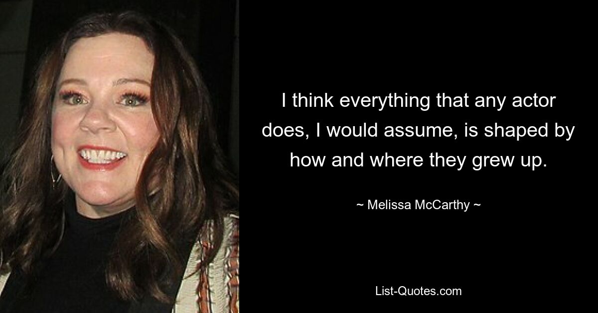 I think everything that any actor does, I would assume, is shaped by how and where they grew up. — © Melissa McCarthy