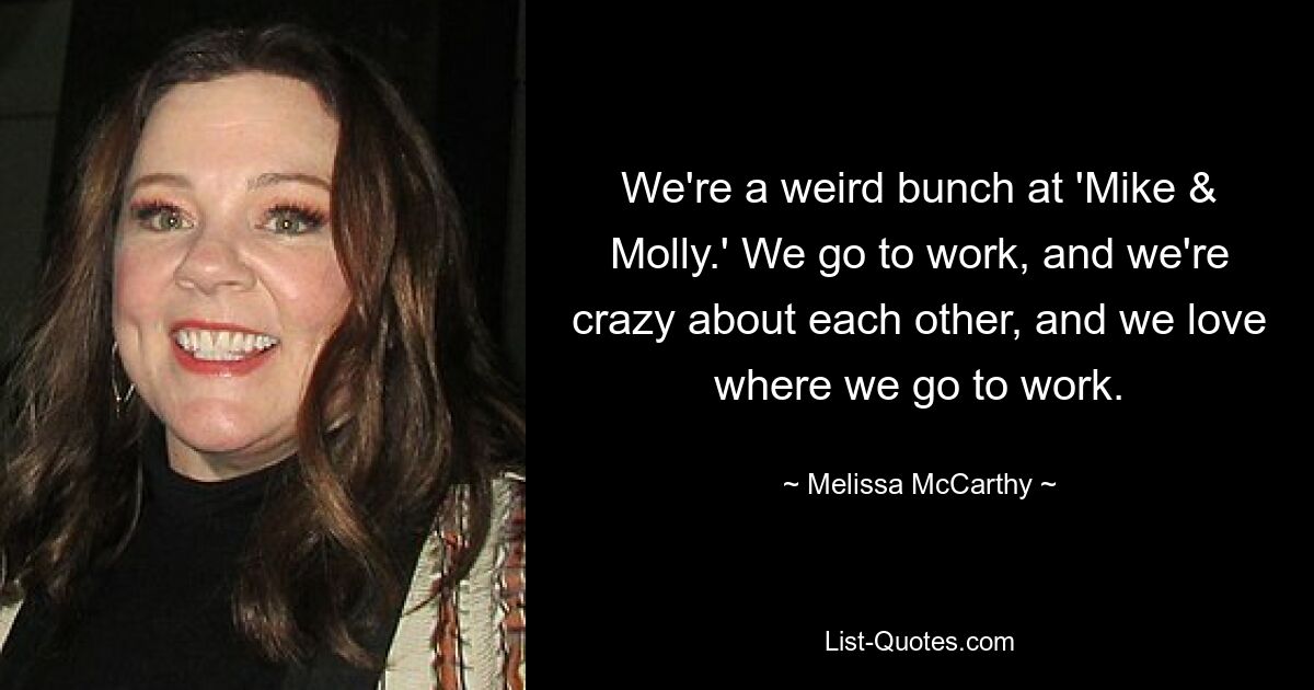 We're a weird bunch at 'Mike & Molly.' We go to work, and we're crazy about each other, and we love where we go to work. — © Melissa McCarthy