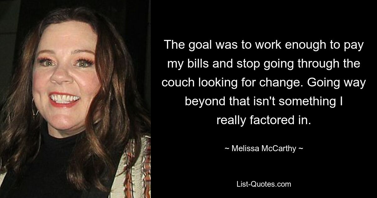 The goal was to work enough to pay my bills and stop going through the couch looking for change. Going way beyond that isn't something I really factored in. — © Melissa McCarthy