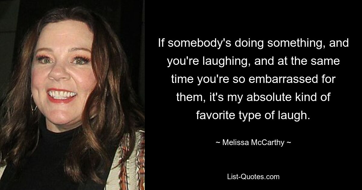 If somebody's doing something, and you're laughing, and at the same time you're so embarrassed for them, it's my absolute kind of favorite type of laugh. — © Melissa McCarthy